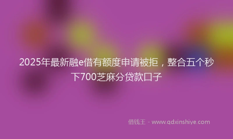 2025年最新融e借有额度申请被拒，整合五个秒下700芝麻分贷款口子
