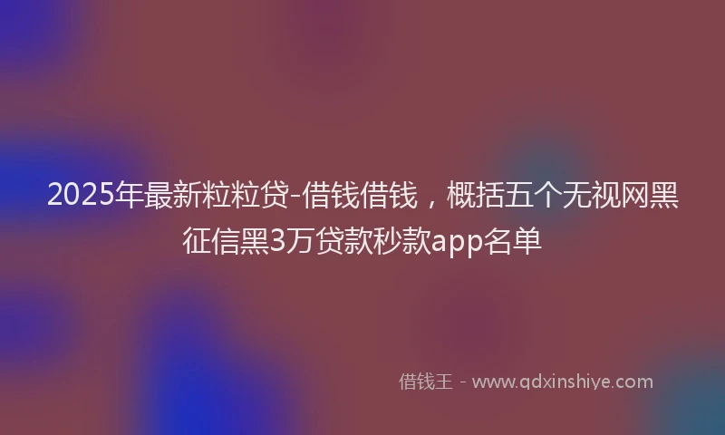 2025年最新粒粒贷-借钱借钱，概括五个无视网黑征信黑3万贷款秒款app名单