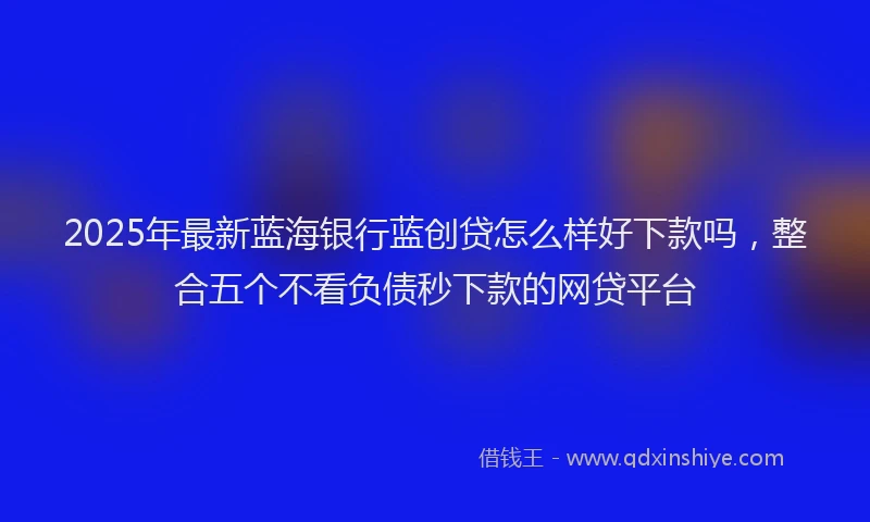 2025年最新蓝海银行蓝创贷怎么样好下款吗，整合五个不看负债秒下款的网贷平台