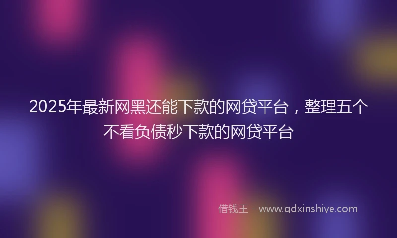 2025年最新网黑还能下款的网贷平台，整理五个不看负债秒下款的网贷平台