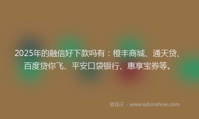 2025年的融信好下款吗有：橙丰商城、通天贷、百度贷你飞、平安口袋银行、惠享宝券等。
