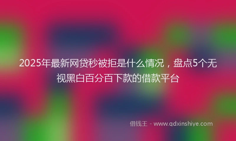 2025年最新网贷秒被拒是什么情况，盘点5个无视黑白百分百下款的借款平台