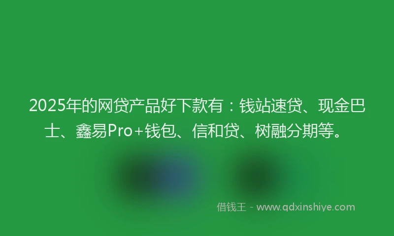 2025年的网贷产品好下款有：钱站速贷、现金巴士、鑫易Pro+钱包、信和贷、树融分期等。