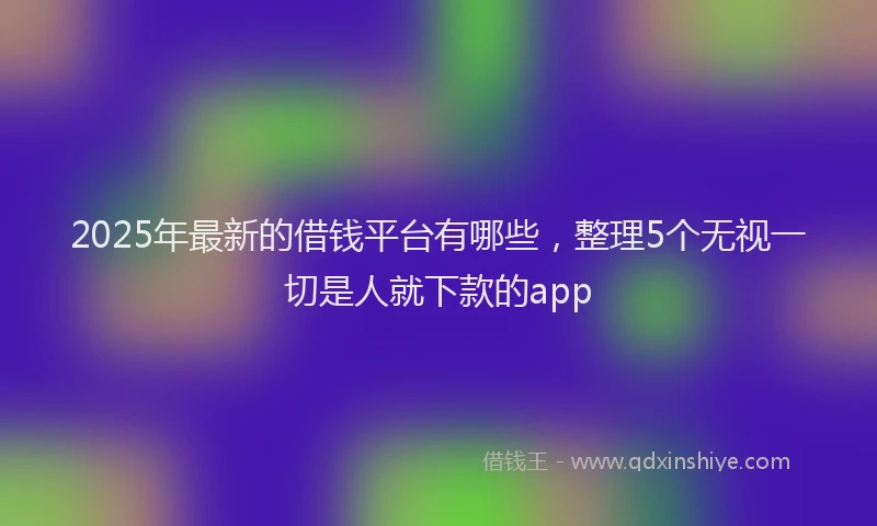 2025年最新的借钱平台有哪些，整理5个无视一切是人就下款的app