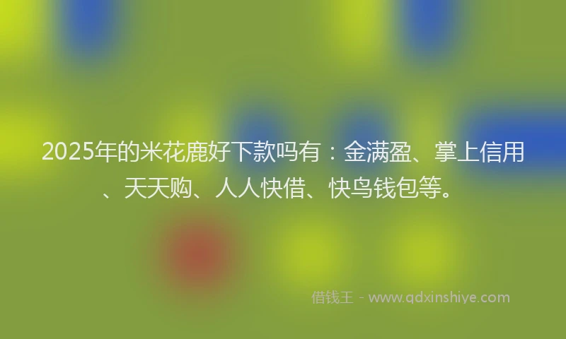 2025年的米花鹿好下款吗有：金满盈、掌上信用、天天购、人人快借、快鸟钱包等。