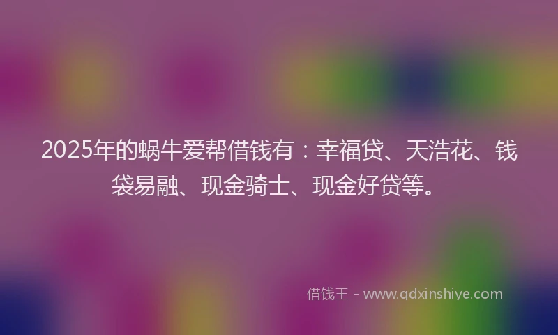 2025年的蜗牛爱帮借钱有：幸福贷、天浩花、钱袋易融、现金骑士、现金好贷等。