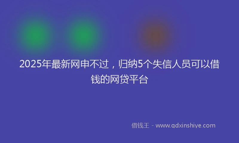2025年最新网申不过，归纳5个失信人员可以借钱的网贷平台