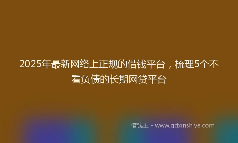 2025年最新网络上正规的借钱平台，梳理5个不看负债的长期网贷平台