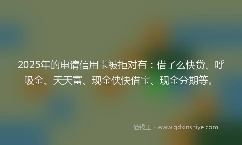 2025年的申请信用卡被拒对有：借了么快贷、呼吸金、天天富、现金侠快借宝、现金分期等。