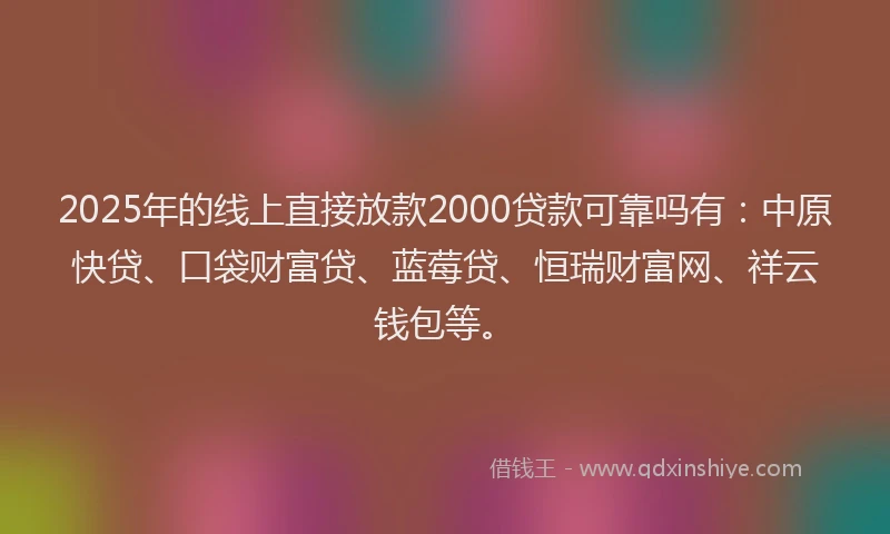 2025年的线上直接放款2000贷款可靠吗有：中原快贷、口袋财富贷、蓝莓贷、恒瑞财富网、祥云钱包等。