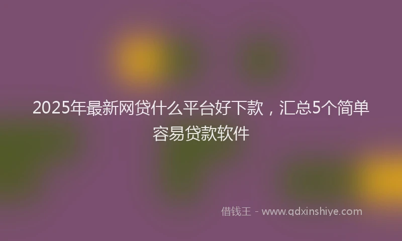2025年最新网贷什么平台好下款，汇总5个简单容易贷款软件