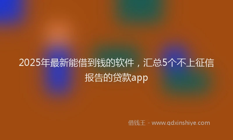 2025年最新能借到钱的软件，汇总5个不上征信报告的贷款app