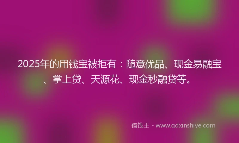 2025年的用钱宝被拒有:随意优品、现金易融宝、掌上贷、天源花、现金秒融贷等。
