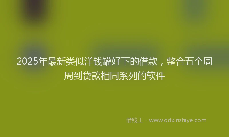 2025年最新类似洋钱罐好下的借款，整合五个周周到贷款相同系列的软件