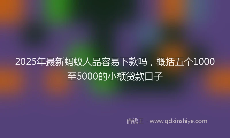 2025年最新蚂蚁人品容易下款吗，概括五个1000至5000的小额贷款口子