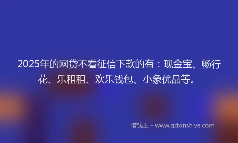2025年的网贷不看征信下款的有：现金宝、畅行花、乐租租、欢乐钱包、小象优品等。