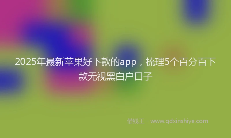 2025年最新苹果好下款的app，梳理5个百分百下款无视黑白户口子