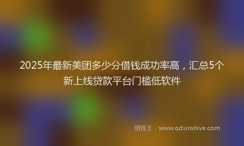 2025年最新美团多少分借钱成功率高，汇总5个新上线贷款平台门槛低软件