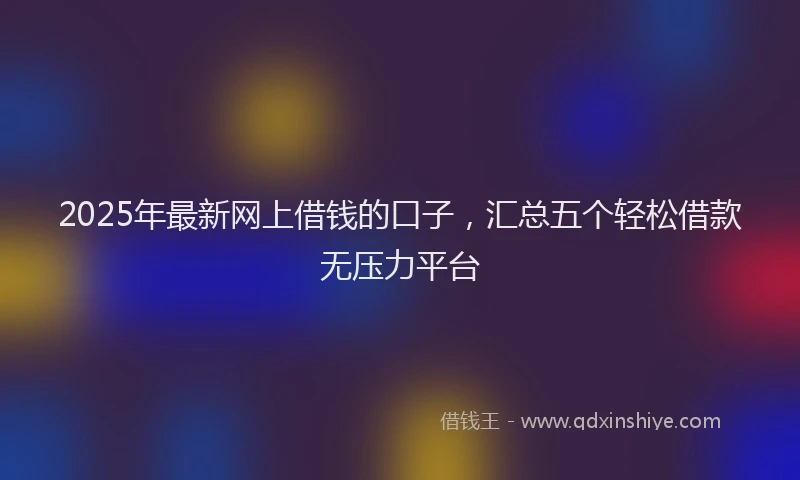 2025年最新网上借钱的口子，汇总五个轻松借款无压力平台