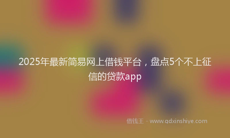 2025年最新简易网上借钱平台，盘点5个不上征信的贷款app