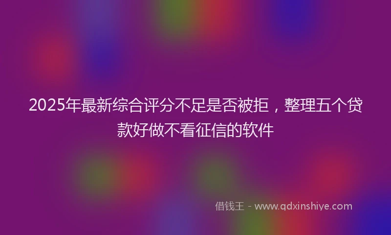 2025年最新综合评分不足是否被拒，整理五个贷款好做不看征信的软件