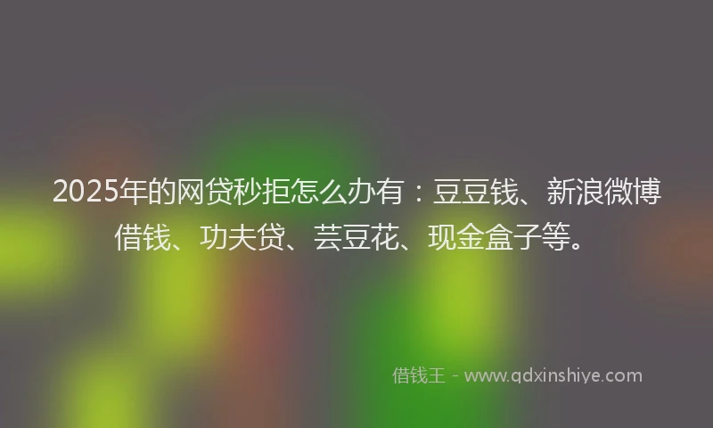 2025年的网贷秒拒怎么办有：豆豆钱、新浪微博借钱、功夫贷、芸豆花、现金盒子等。