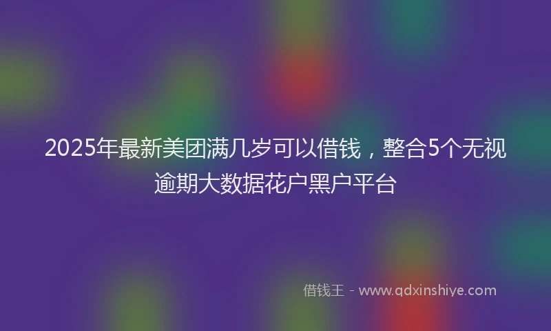 2025年最新美团满几岁可以借钱，整合5个无视逾期大数据花户黑户平台