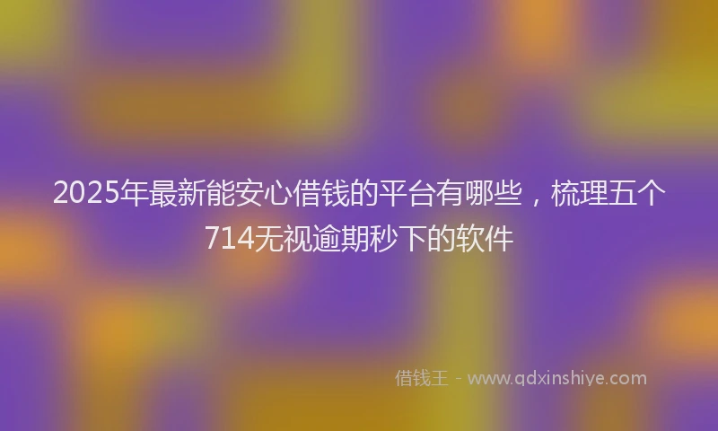 2025年最新能安心借钱的平台有哪些，梳理五个714无视逾期秒下的软件