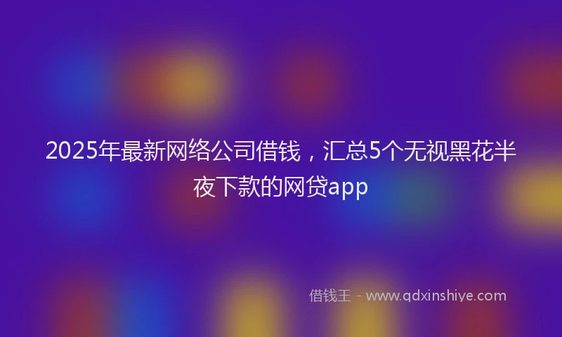 2025年最新网络公司借钱，汇总5个无视黑花半夜下款的网贷app