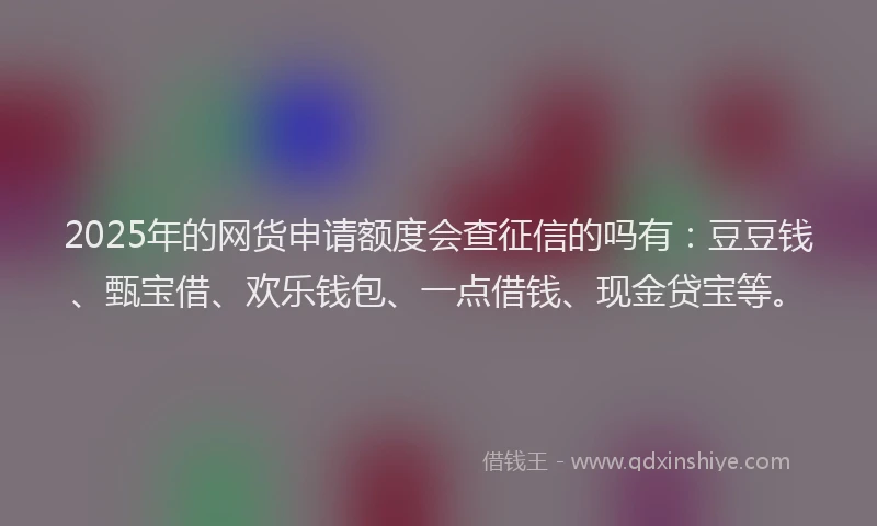 2025年的网货申请额度会查征信的吗有：豆豆钱、甄宝借、欢乐钱包、一点借钱、现金贷宝等。