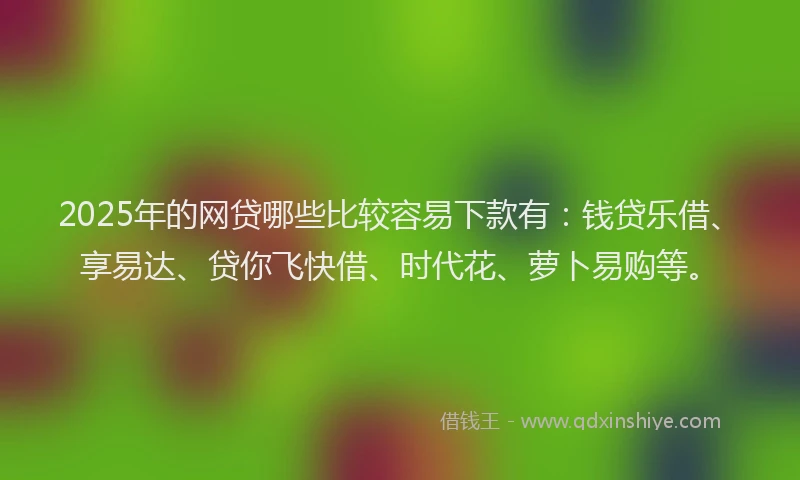 2025年的网贷哪些比较容易下款有：钱贷乐借、享易达、贷你飞快借、时代花、萝卜易购等。