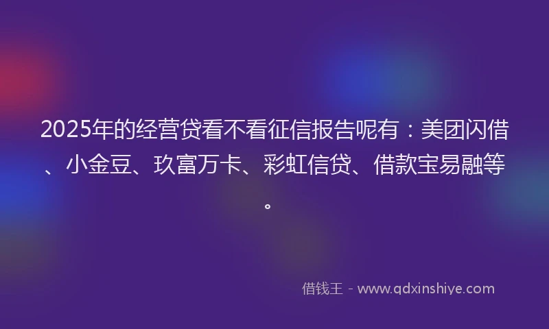 2025年的经营贷看不看征信报告呢有：美团闪借、小金豆、玖富万卡、彩虹信贷、借款宝易融等。