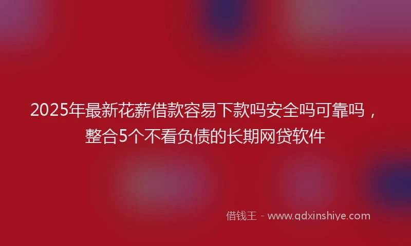 2025年最新花薪借款容易下款吗安全吗可靠吗，整合5个不看负债的长期网贷软件