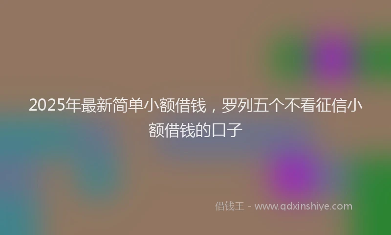2025年最新简单小额借钱，罗列五个不看征信小额借钱的口子