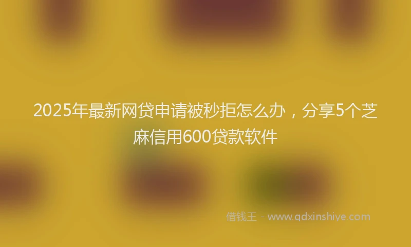 2025年最新网贷申请被秒拒怎么办，分享5个芝麻信用600贷款软件