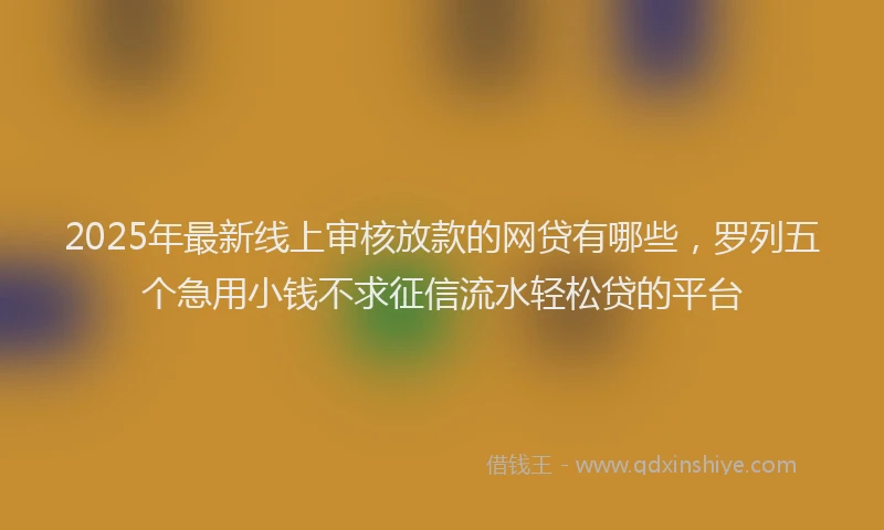 2025年最新线上审核放款的网贷有哪些，罗列五个急用小钱不求征信流水轻松贷的平台