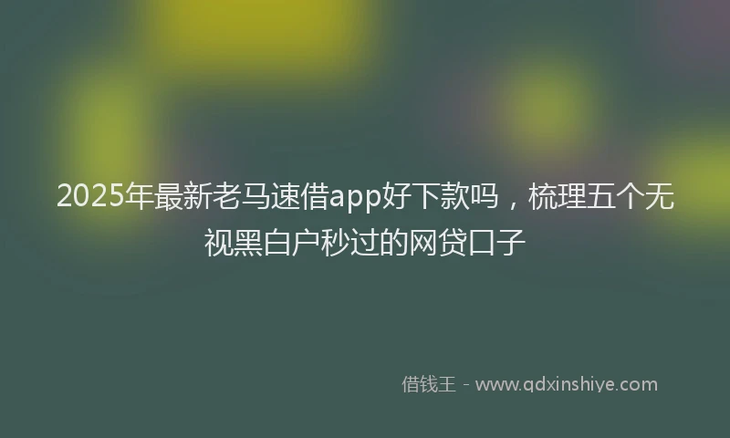 2025年最新老马速借app好下款吗，梳理五个无视黑白户秒过的网贷口子