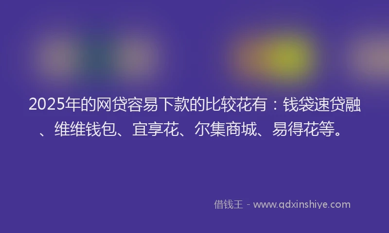 2025年的网贷容易下款的比较花有：钱袋速贷融、维维钱包、宜享花、尔集商城、易得花等。