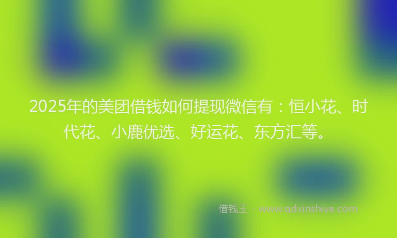 2025年的美团借钱如何提现微信有：恒小花、时代花、小鹿优选、好运花、东方汇等。