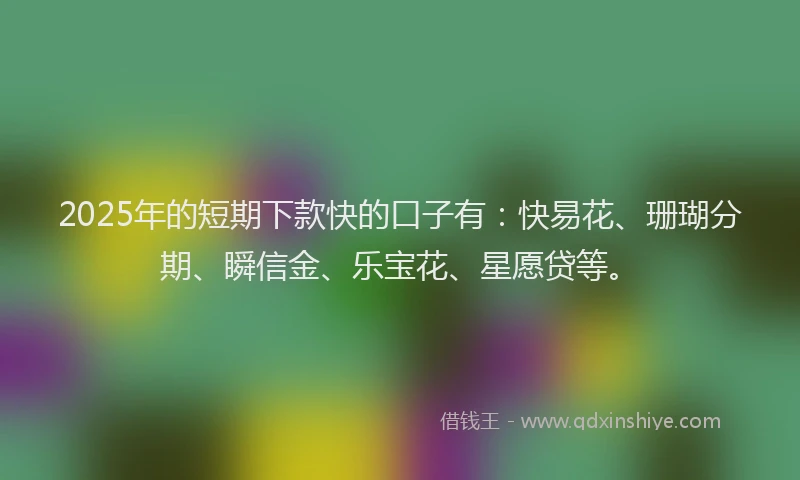 2025年的短期下款快的口子有：快易花、珊瑚分期、瞬信金、乐宝花、星愿贷等。
