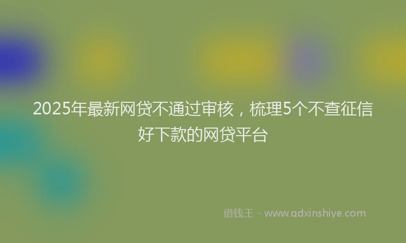 2025年最新网贷不通过审核，梳理5个不查征信好下款的网贷平台