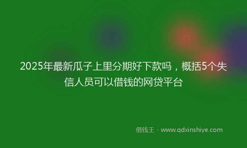 2025年最新瓜子上里分期好下款吗，概括5个失信人员可以借钱的网贷平台