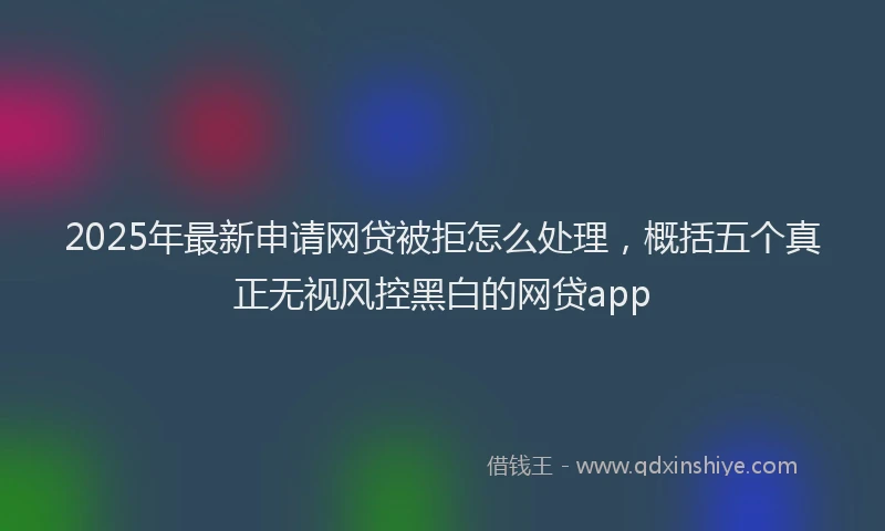 2025年最新申请网贷被拒怎么处理，概括五个真正无视风控黑白的网贷app