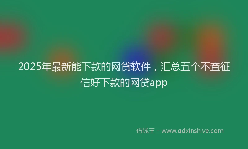 2025年最新能下款的网贷软件，汇总五个不查征信好下款的网贷app