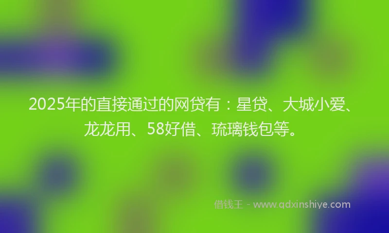 2025年的直接通过的网贷有：星贷、大城小爱、龙龙用、58好借、琉璃钱包等。