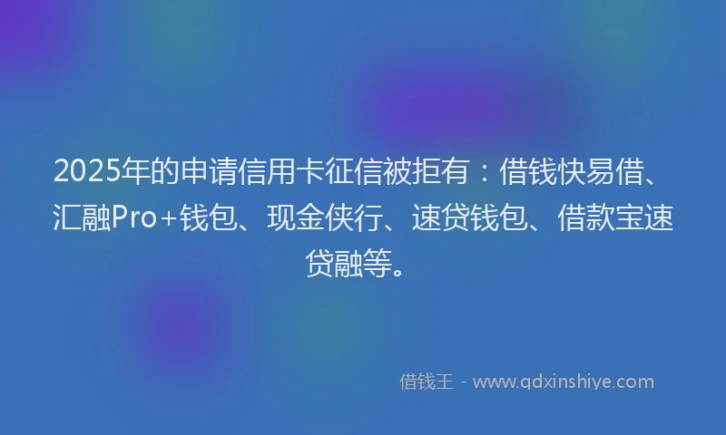2025年的申请信用卡征信被拒有：借钱快易借、汇融Pro+钱包、现金侠行、速贷钱包、借款宝速贷融等。