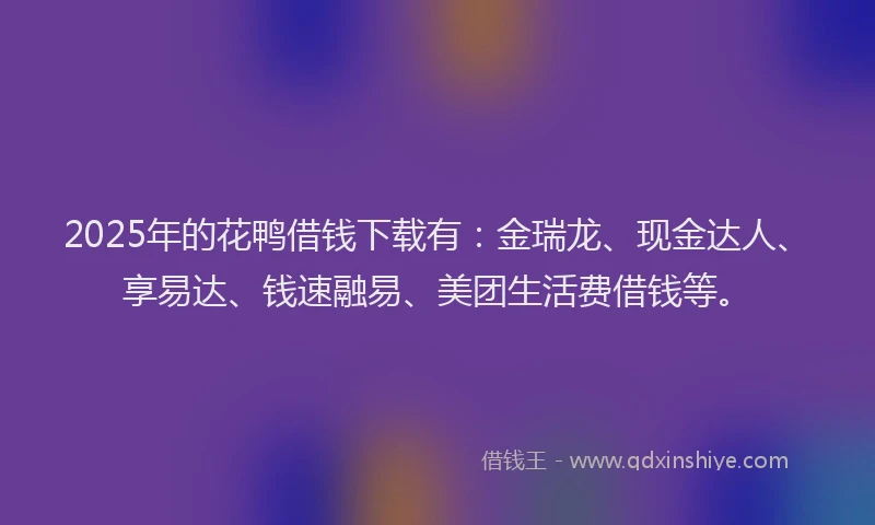 2025年的花鸭借钱下载有：金瑞龙、现金达人、享易达、钱速融易、美团生活费借钱等。