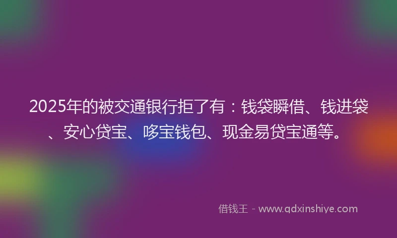 2025年的被交通银行拒了有：钱袋瞬借、钱进袋、安心贷宝、哆宝钱包、现金易贷宝通等。