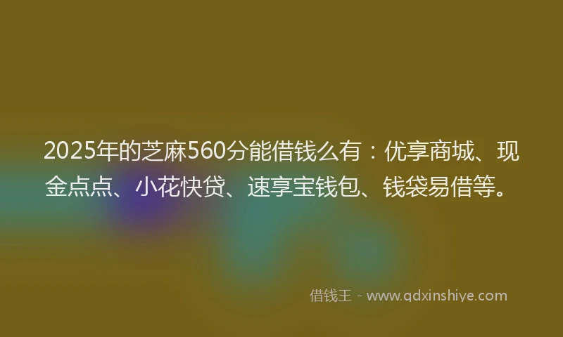 2025年的芝麻560分能借钱么有：优享商城、现金点点、小花快贷、速享宝钱包、钱袋易借等。