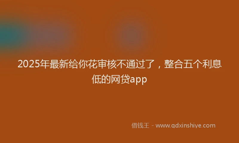 2025年最新给你花审核不通过了，整合五个利息低的网贷app